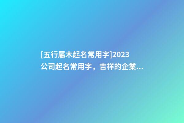 [五行屬木起名常用字]2023公司起名常用字，吉祥的企業名稱要素-第1張-公司起名-玄機派